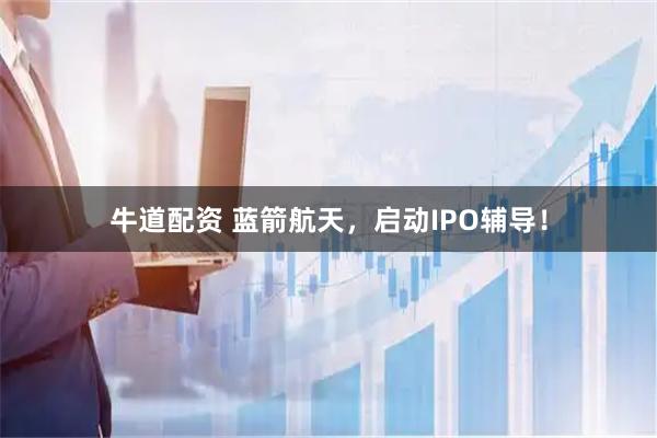 牛道配资 蓝箭航天，启动IPO辅导！