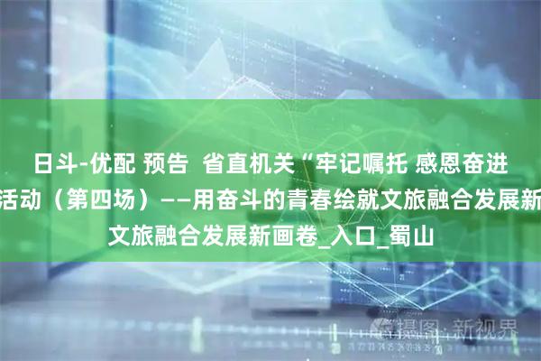 日斗-优配 预告  省直机关“牢记嘱托 感恩奋进”青年学习实践活动（第四场）——用奋斗的青春绘就文旅融合发展新画卷_入口_蜀山
