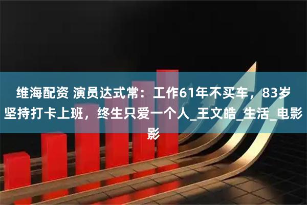 维海配资 演员达式常：工作61年不买车，83岁坚持打卡上班，终生只爱一个人_王文皓_生活_电影