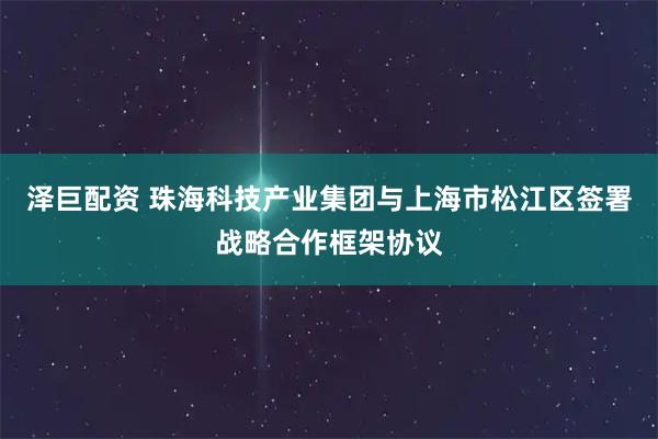 泽巨配资 珠海科技产业集团与上海市松江区签署战略合作框架协议