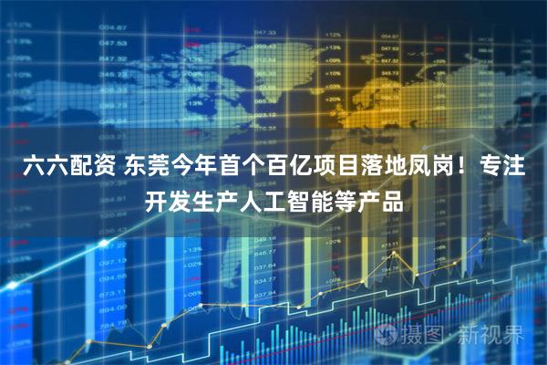 六六配资 东莞今年首个百亿项目落地凤岗！专注开发生产人工智能等产品