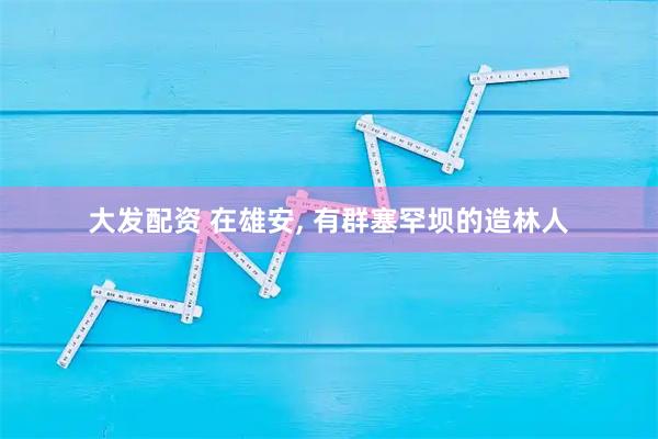 大发配资 在雄安, 有群塞罕坝的造林人