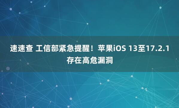 速速查 工信部紧急提醒！苹果iOS 13至17.2.1存在高危漏洞