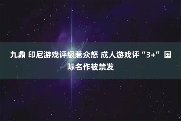 九鼎 印尼游戏评级惹众怒 成人游戏评“3+” 国际名作被禁发
