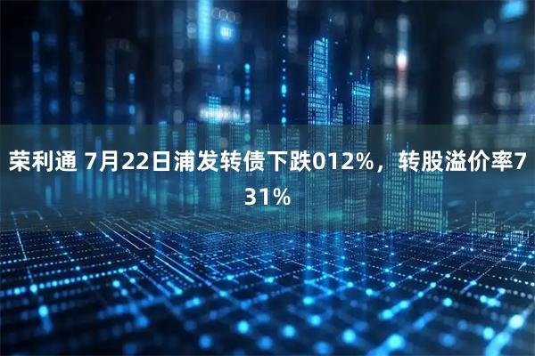 荣利通 7月22日浦发转债下跌012%，转股溢价率731%