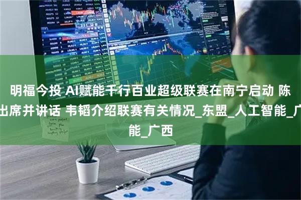明福今投 AI赋能千行百业超级联赛在南宁启动 陈刚出席并讲话 韦韬介绍联赛有关情况_东盟_人工智能_广西