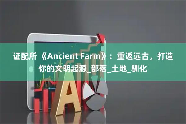 证配所 《Ancient Farm》：重返远古，打造你的文明起源_部落_土地_驯化