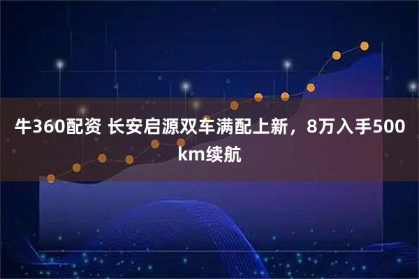 牛360配资 长安启源双车满配上新，8万入手500km续航