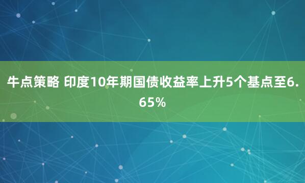 牛点策略 印度10年期国债收益率上升5个基点至6.65%