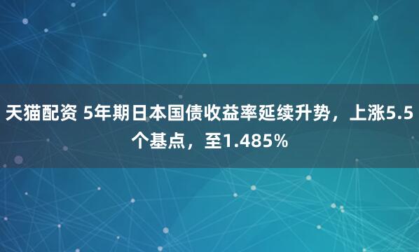 天猫配资 5年期日本国债收益率延续升势，上涨5.5个基点，至1.485%
