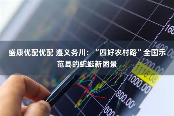 盛康优配优配 遵义务川：“四好农村路”全国示范县的蜿蜒新图景