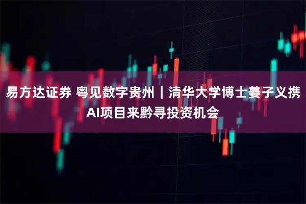易方达证券 粤见数字贵州｜清华大学博士姜子义携AI项目来黔寻投资机会